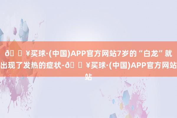 🔥买球·(中国)APP官方网站7岁的“白龙”就出现了发热的症状-🔥买球·(中国)APP官方网站
