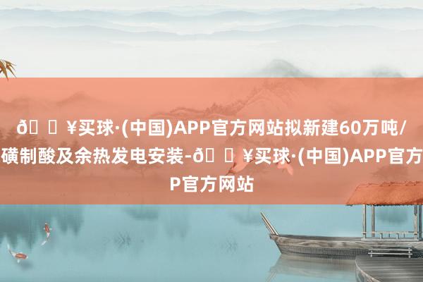 🔥买球·(中国)APP官方网站拟新建60万吨/年硫磺制酸及余热发电安装-🔥买球·(中国)APP官方网站