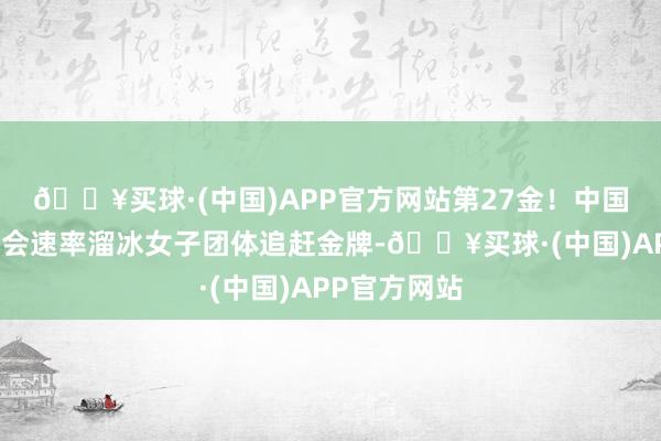 🔥买球·(中国)APP官方网站第27金！中国队夺得亚冬会速率溜冰女子团体追赶金牌-🔥买球·(中国)APP官方网站
