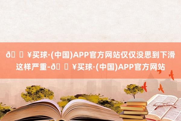 🔥买球·(中国)APP官方网站仅仅没思到下滑这样严重-🔥买球·(中国)APP官方网站