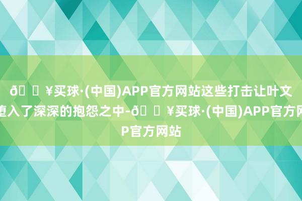 🔥买球·(中国)APP官方网站这些打击让叶文洁堕入了深深的抱怨之中-🔥买球·(中国)APP官方网站