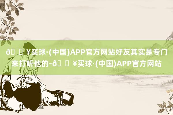 🔥买球·(中国)APP官方网站好友其实是专门来打听他的-🔥买球·(中国)APP官方网站