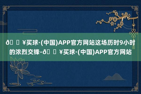 🔥买球·(中国)APP官方网站这场历时9小时的浓烈交锋-🔥买球·(中国)APP官方网站