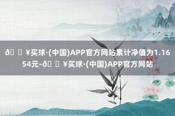 🔥买球·(中国)APP官方网站累计净值为1.1654元-🔥买球·(中国)APP官方网站