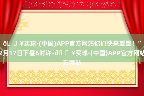 🔥买球·(中国)APP官方网站你们快来望望！”2月17日下昼6时许-🔥买球·(中国)APP官方网站