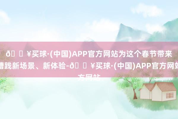 🔥买球·(中国)APP官方网站为这个春节带来糟践新场景、新体验-🔥买球·(中国)APP官方网站