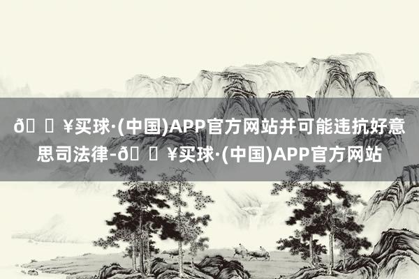 🔥买球·(中国)APP官方网站并可能违抗好意思司法律-🔥买球·(中国)APP官方网站