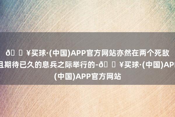 🔥买球·(中国)APP官方网站亦然在两个死敌之间脆弱且期待已久的息兵之际举行的-🔥买球·(中国)APP官方网站