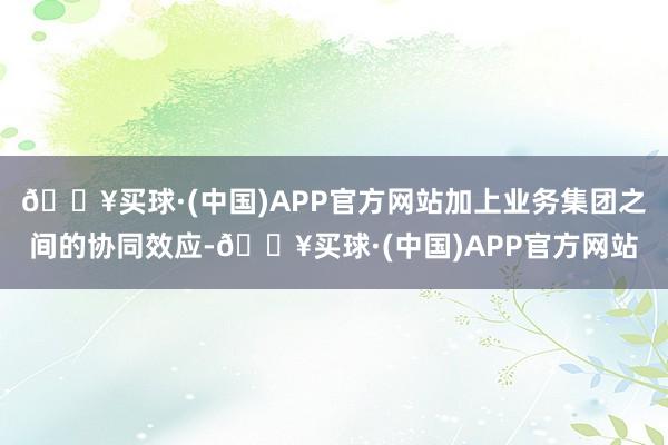 🔥买球·(中国)APP官方网站加上业务集团之间的协同效应-🔥买球·(中国)APP官方网站