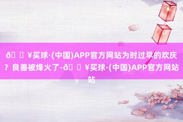🔥买球·(中国)APP官方网站为时过早的欢庆？良善被烽火了-🔥买球·(中国)APP官方网站