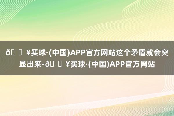 🔥买球·(中国)APP官方网站这个矛盾就会突显出来-🔥买球·(中国)APP官方网站