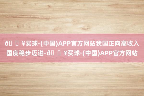 🔥买球·(中国)APP官方网站我国正向高收入国度稳步迈进-🔥买球·(中国)APP官方网站