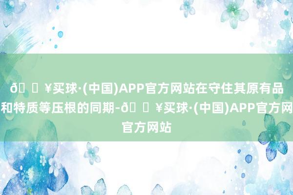 🔥买球·(中国)APP官方网站在守住其原有品牌和特质等压根的同期-🔥买球·(中国)APP官方网站