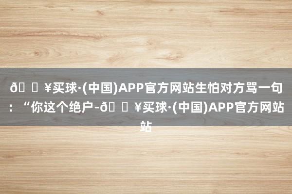 🔥买球·(中国)APP官方网站生怕对方骂一句：“你这个绝户-🔥买球·(中国)APP官方网站