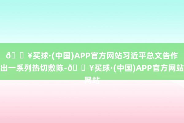 🔥买球·(中国)APP官方网站习近平总文告作出一系列热切敷陈-🔥买球·(中国)APP官方网站
