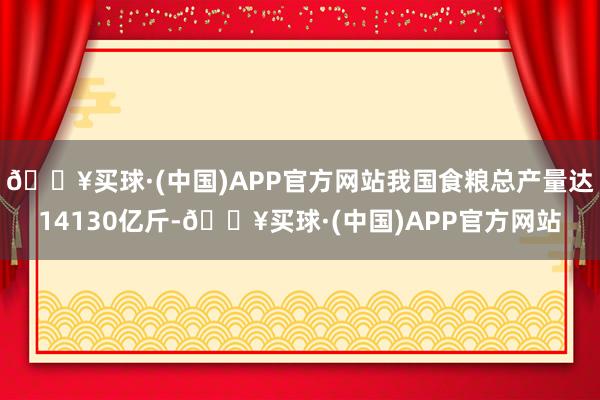 🔥买球·(中国)APP官方网站我国食粮总产量达14130亿斤-🔥买球·(中国)APP官方网站
