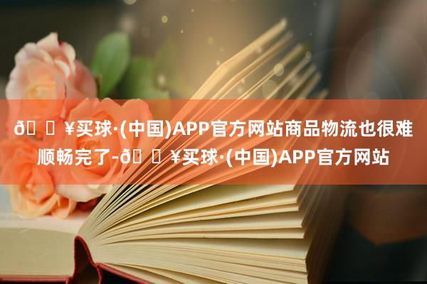 🔥买球·(中国)APP官方网站商品物流也很难顺畅完了-🔥买球·(中国)APP官方网站