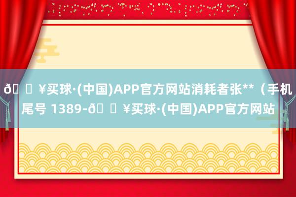 🔥买球·(中国)APP官方网站消耗者张**（手机尾号 1389-🔥买球·(中国)APP官方网站