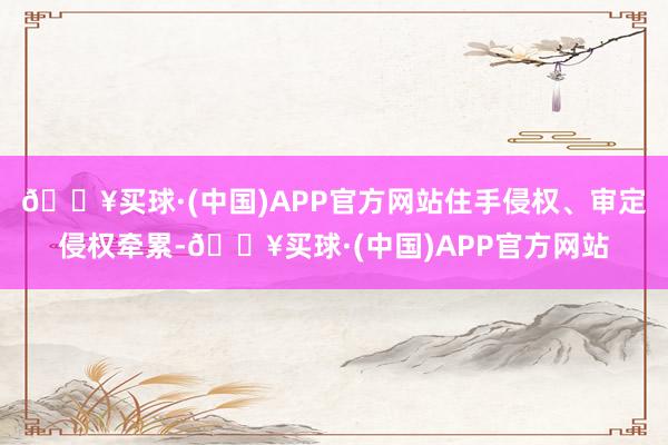 🔥买球·(中国)APP官方网站住手侵权、审定侵权牵累-🔥买球·(中国)APP官方网站