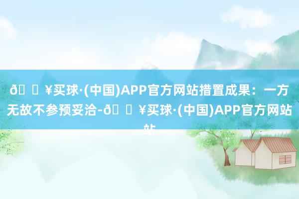 🔥买球·(中国)APP官方网站措置成果：一方无故不参预妥洽-🔥买球·(中国)APP官方网站