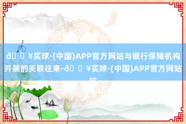 🔥买球·(中国)APP官方网站与银行保障机构开展的关联往来-🔥买球·(中国)APP官方网站