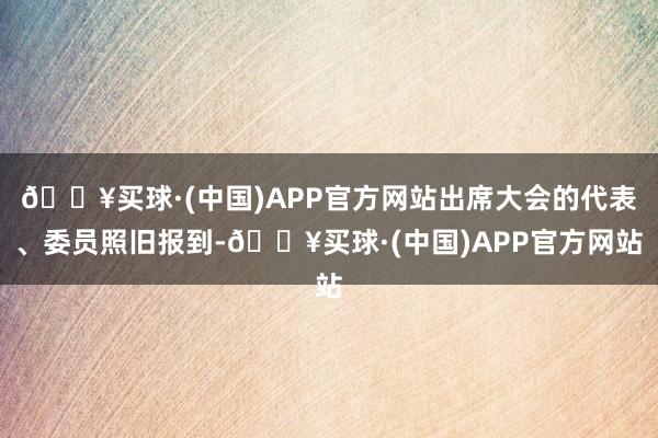 🔥买球·(中国)APP官方网站出席大会的代表、委员照旧报到-🔥买球·(中国)APP官方网站