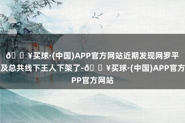 🔥买球·(中国)APP官方网站近期发现网罗平台以及总共线下王人下架了-🔥买球·(中国)APP官方网站