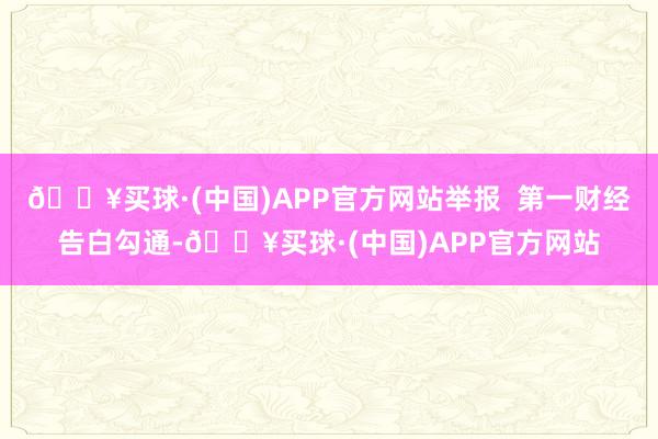 🔥买球·(中国)APP官方网站举报  第一财经告白勾通-🔥买球·(中国)APP官方网站