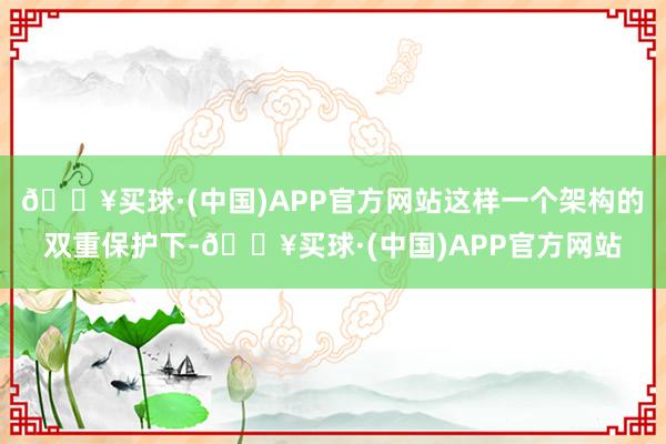 🔥买球·(中国)APP官方网站这样一个架构的双重保护下-🔥买球·(中国)APP官方网站