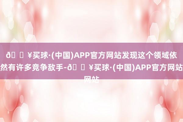 🔥买球·(中国)APP官方网站发现这个领域依然有许多竞争敌手-🔥买球·(中国)APP官方网站