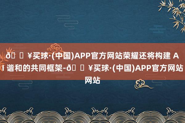 🔥买球·(中国)APP官方网站荣耀还将构建 AI 谐和的共同框架-🔥买球·(中国)APP官方网站