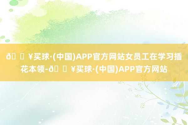 🔥买球·(中国)APP官方网站女员工在学习插花本领-🔥买球·(中国)APP官方网站