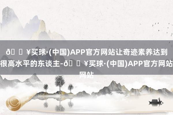 🔥买球·(中国)APP官方网站让奇迹素养达到很高水平的东谈主-🔥买球·(中国)APP官方网站