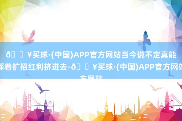 🔥买球·(中国)APP官方网站当今说不定真能踩着扩招红利挤进去-🔥买球·(中国)APP官方网站