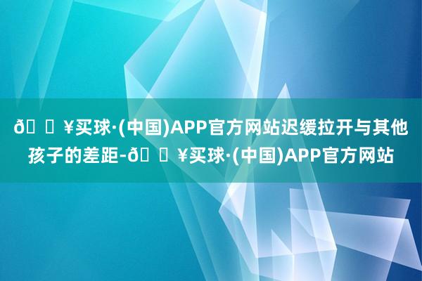 🔥买球·(中国)APP官方网站迟缓拉开与其他孩子的差距-🔥买球·(中国)APP官方网站