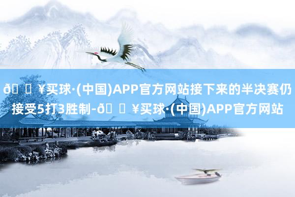 🔥买球·(中国)APP官方网站接下来的半决赛仍接受5打3胜制-🔥买球·(中国)APP官方网站