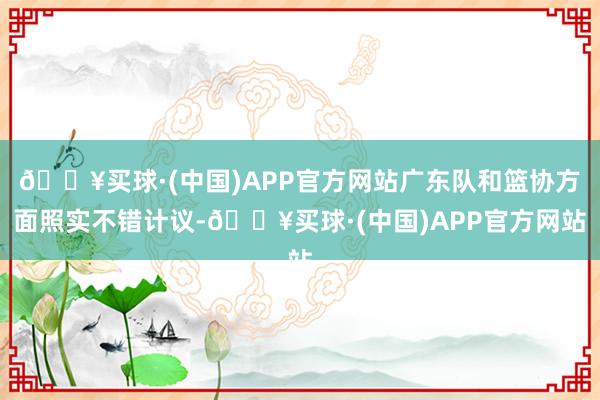 🔥买球·(中国)APP官方网站广东队和篮协方面照实不错计议-🔥买球·(中国)APP官方网站