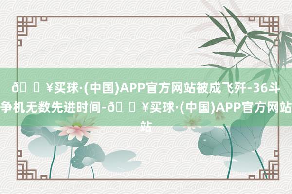 🔥买球·(中国)APP官方网站被成飞歼-36斗争机无数先进时间-🔥买球·(中国)APP官方网站