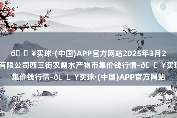 🔥买球·(中国)APP官方网站2025年3月23日龙门实业(集团)有限公司西三街农副水产物市集价钱行情-🔥买球·(中国)APP官方网站