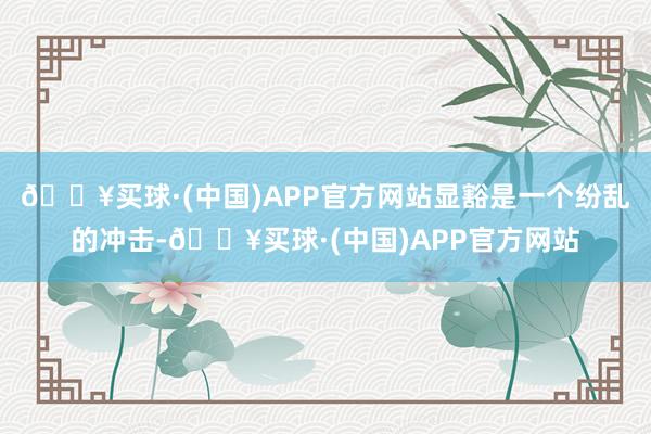 🔥买球·(中国)APP官方网站显豁是一个纷乱的冲击-🔥买球·(中国)APP官方网站