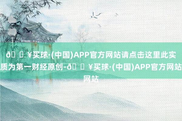 🔥买球·(中国)APP官方网站请点击这里此实质为第一财经原创-🔥买球·(中国)APP官方网站