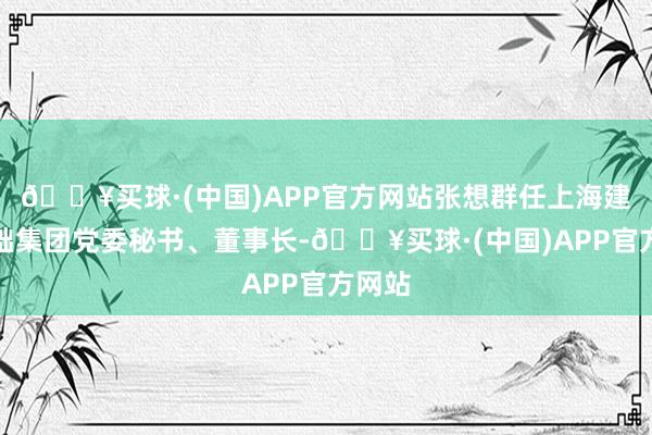 🔥买球·(中国)APP官方网站张想群任上海建工基础集团党委秘书、董事长-🔥买球·(中国)APP官方网站