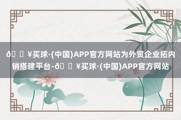 🔥买球·(中国)APP官方网站为外贸企业拓内销搭建平台-🔥买球·(中国)APP官方网站