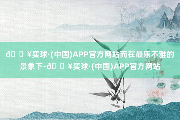 🔥买球·(中国)APP官方网站而在最乐不雅的景象下-🔥买球·(中国)APP官方网站