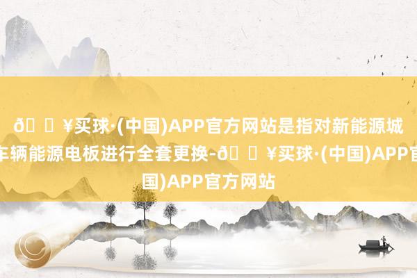 🔥买球·(中国)APP官方网站是指对新能源城市公交车辆能源电板进行全套更换-🔥买球·(中国)APP官方网站