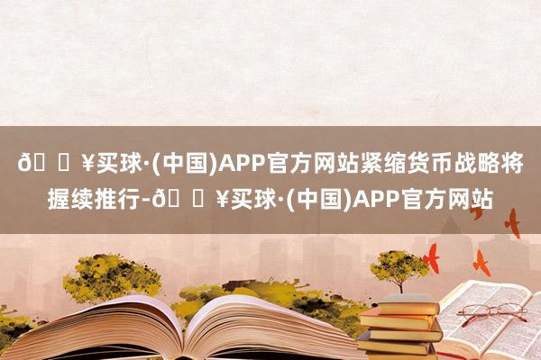 🔥买球·(中国)APP官方网站紧缩货币战略将握续推行-🔥买球·(中国)APP官方网站