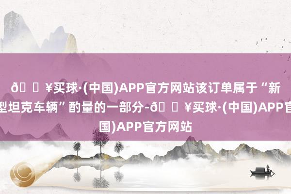 🔥买球·(中国)APP官方网站该订单属于“新一代轻型坦克车辆”酌量的一部分-🔥买球·(中国)APP官方网站