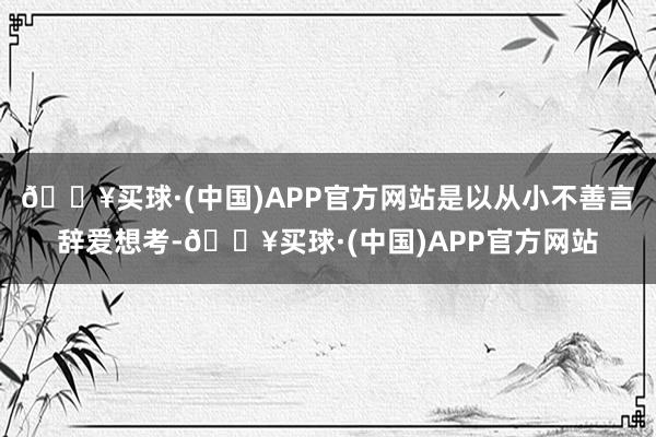 🔥买球·(中国)APP官方网站是以从小不善言辞爱想考-🔥买球·(中国)APP官方网站
