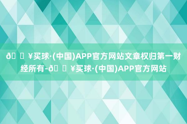 🔥买球·(中国)APP官方网站文章权归第一财经所有-🔥买球·(中国)APP官方网站