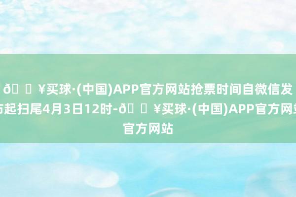 🔥买球·(中国)APP官方网站抢票时间自微信发布起扫尾4月3日12时-🔥买球·(中国)APP官方网站